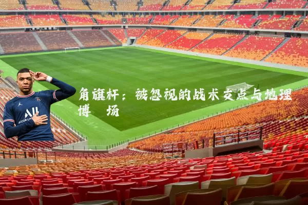 角旗杆:被忽视的战术支点与地理博弈场