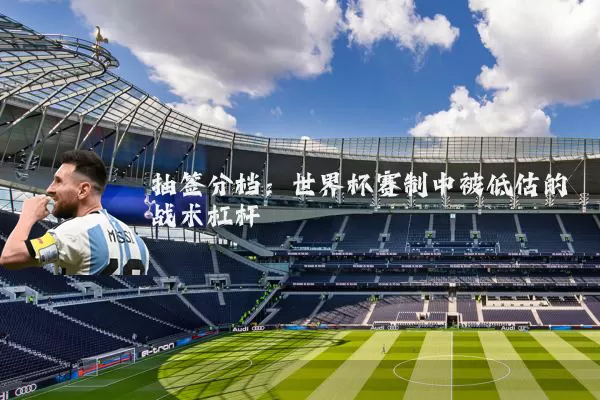 抽签分档:世界杯赛制中被低估的战术杠杆
