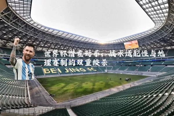 世界杯潜在对手:战术适配性与地理赛制的双重绞杀