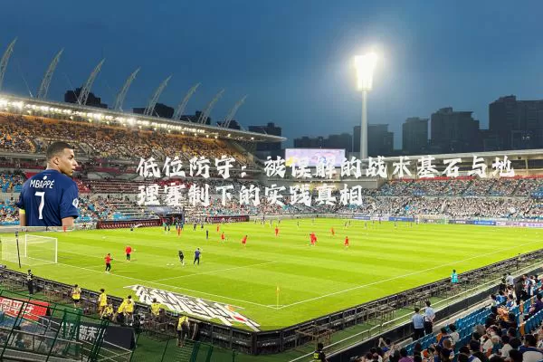 低位防守:被误解的战术基石与地理赛制下的实践真相