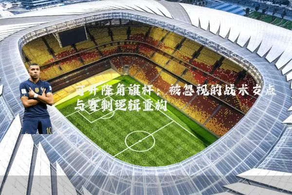 可升降角旗杆:被忽视的战术支点与赛制逻辑重构